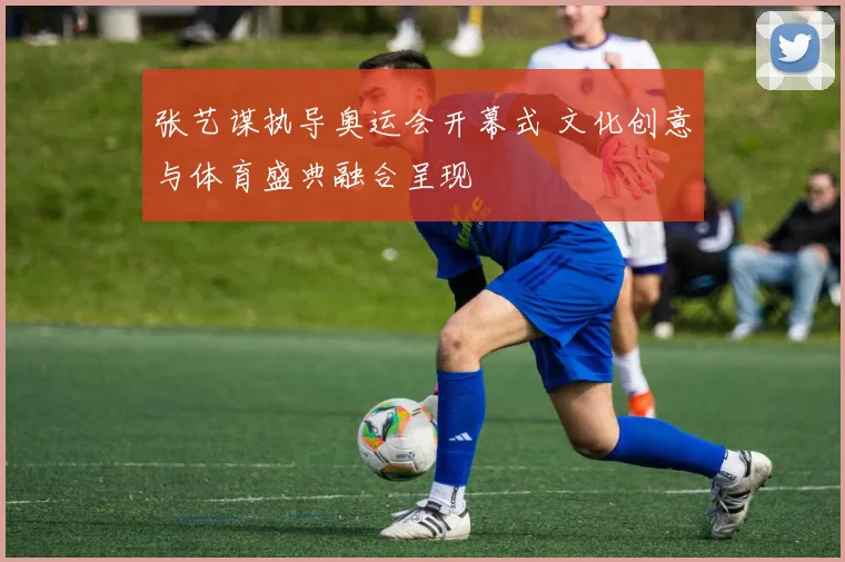 张艺谋执导奥运会开幕式 文化创意与体育盛典融合呈现