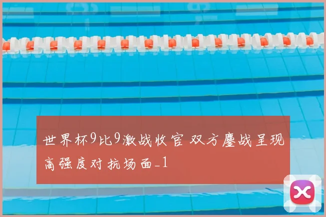 世界杯9比9激战收官 双方鏖战呈现高强度对抗场面_1