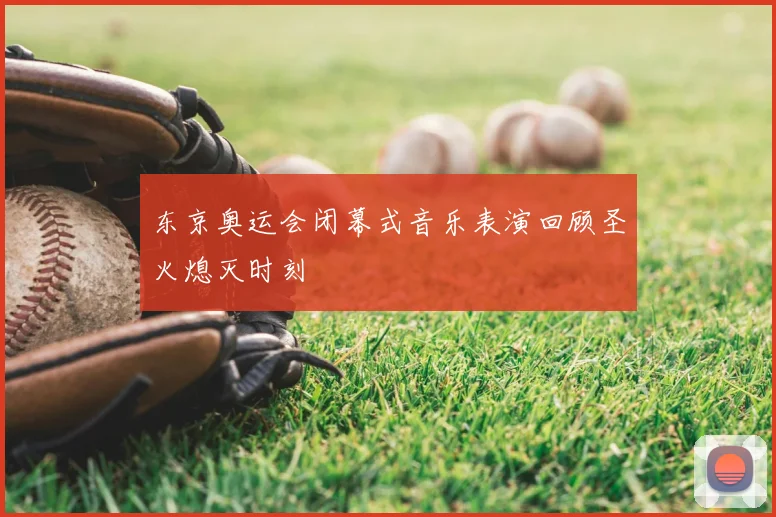 东京奥运会闭幕式音乐表演回顾圣火熄灭时刻