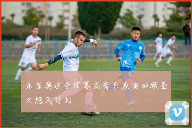 东京奥运会闭幕式音乐表演回顾圣火熄灭时刻