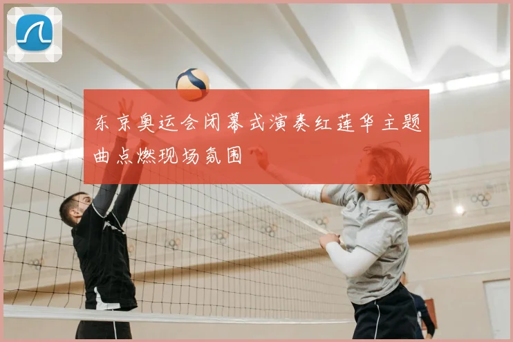 东京奥运会闭幕式演奏红莲华主题曲点燃现场氛围
