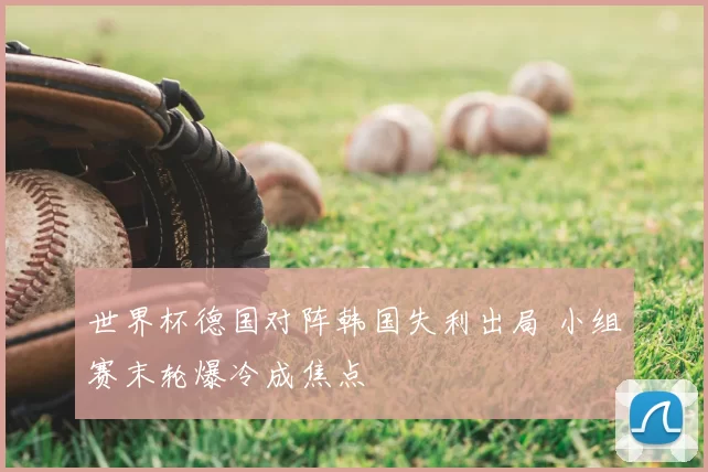 世界杯德国对阵韩国失利出局 小组赛末轮爆冷成焦点