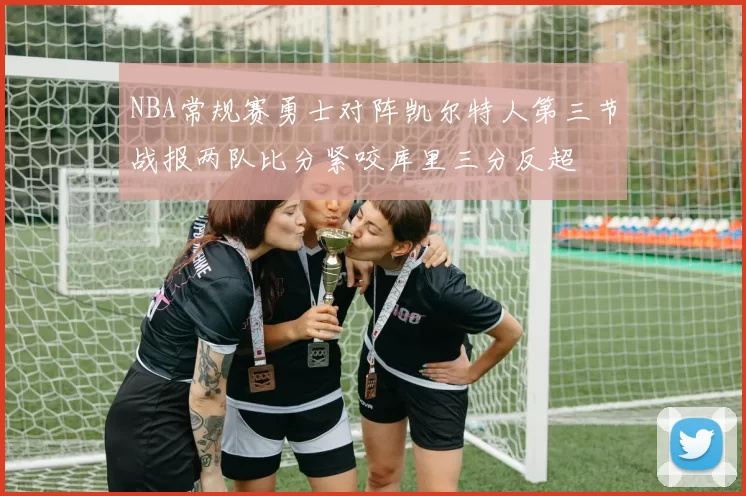 NBA常规赛勇士对阵凯尔特人第三节战报两队比分紧咬库里三分反超