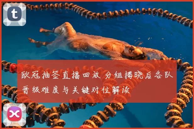 欧冠抽签直播回放 分组揭晓后各队晋级难度与关键对位解读