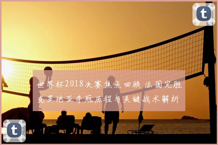 世界杯2018决赛焦点回顾 法国完胜克罗地亚夺冠历程与关键战术解析