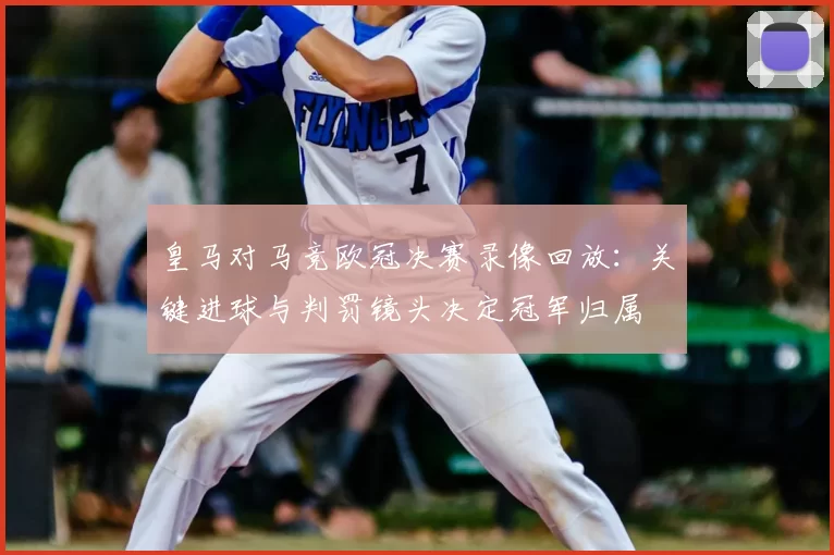 皇马对马竞欧冠决赛录像回放：关键进球与判罚镜头决定冠军归属