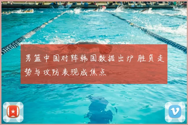 男篮中国对阵韩国数据出炉 胜负走势与攻防表现成焦点