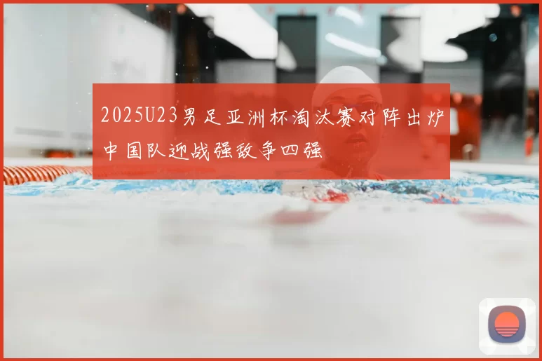 2025U23男足亚洲杯淘汰赛对阵出炉中国队迎战强敌争四强
