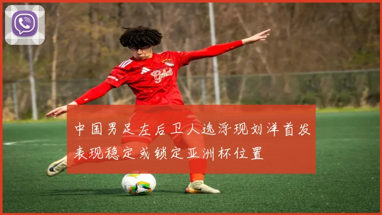 中国男足左后卫人选浮现刘洋首发表现稳定或锁定亚洲杯位置