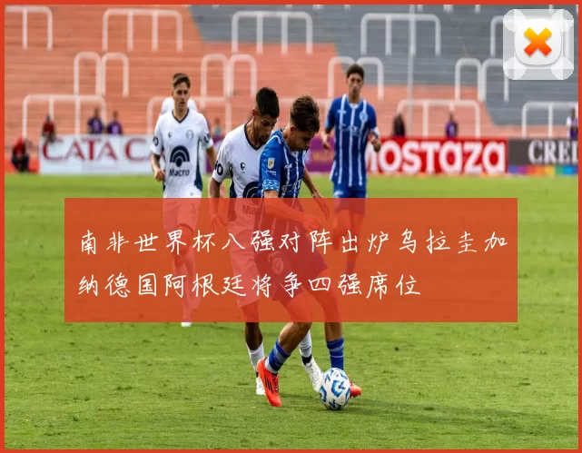 南非世界杯八强对阵出炉乌拉圭加纳德国阿根廷将争四强席位