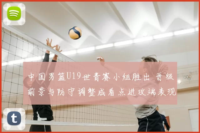 中国男篮U19世青赛小组胜出 晋级前景与防守调整成看点进攻端表现需观察