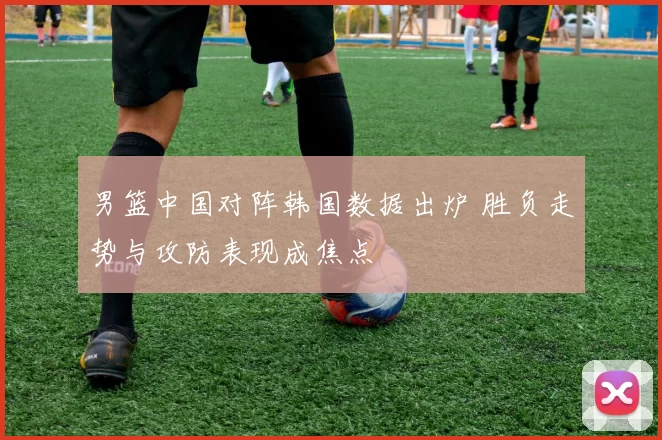 男篮中国对阵韩国数据出炉 胜负走势与攻防表现成焦点