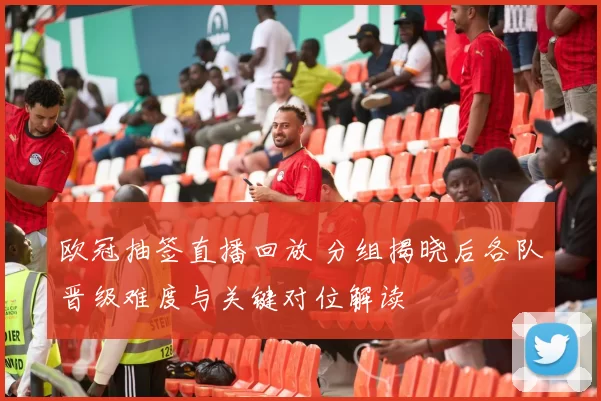 欧冠抽签直播回放 分组揭晓后各队晋级难度与关键对位解读