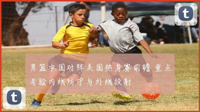 男篮中国对阵美国热身赛前瞻 重点考验内线防守与外线投射