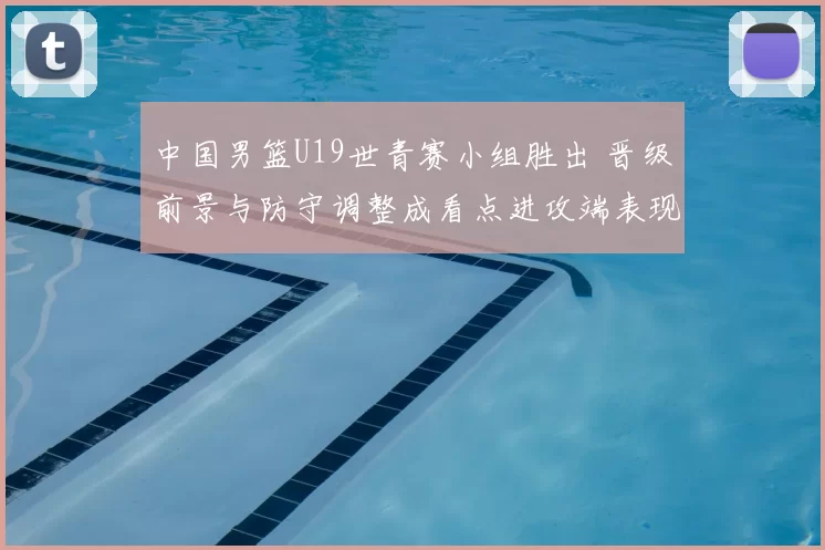 中国男篮U19世青赛小组胜出 晋级前景与防守调整成看点进攻端表现需观察