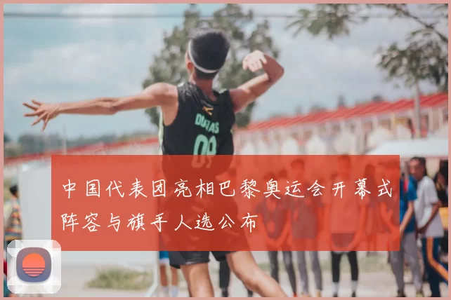 中国代表团亮相巴黎奥运会开幕式阵容与旗手人选公布