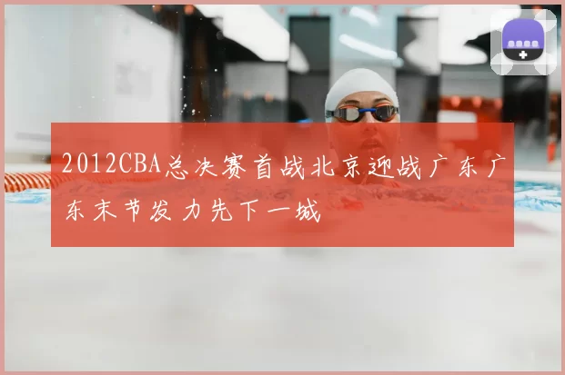 2012CBA总决赛首战北京迎战广东广东末节发力先下一城