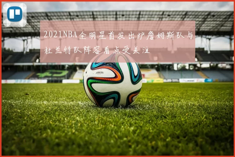 2021NBA全明星首发出炉詹姆斯队与杜兰特队阵容看点受关注