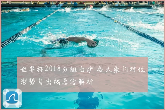 世界杯2018分组出炉 各大豪门对位形势与出线悬念解析