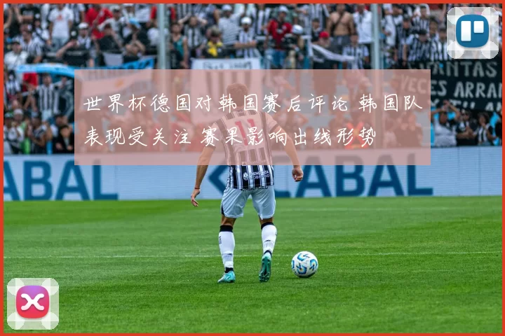 世界杯德国对韩国赛后评论 韩国队表现受关注 赛果影响出线形势
