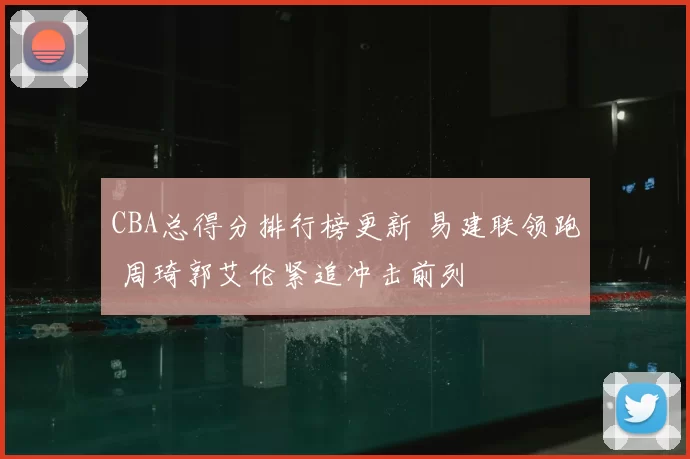 CBA总得分排行榜更新 易建联领跑 周琦郭艾伦紧追冲击前列