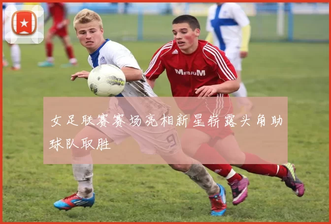 女足联赛赛场亮相新星崭露头角助球队取胜