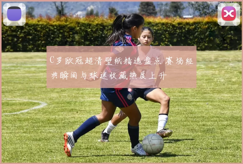 C罗欧冠超清壁纸精选盘点 赛场经典瞬间与球迷收藏热度上升