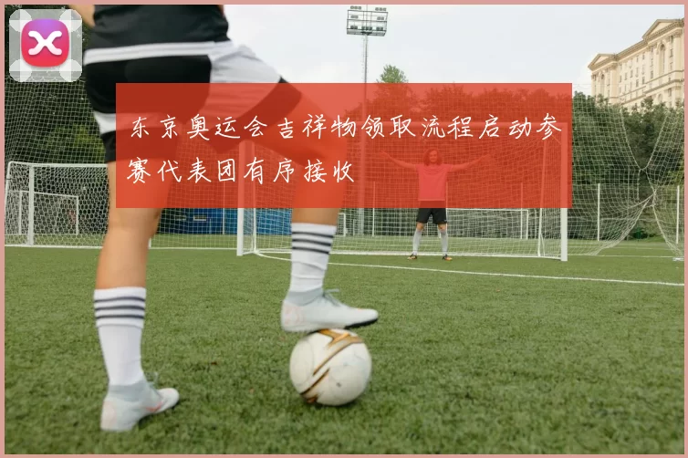 东京奥运会吉祥物领取流程启动参赛代表团有序接收