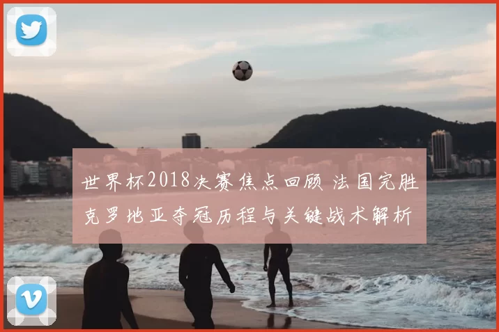 世界杯2018决赛焦点回顾 法国完胜克罗地亚夺冠历程与关键战术解析