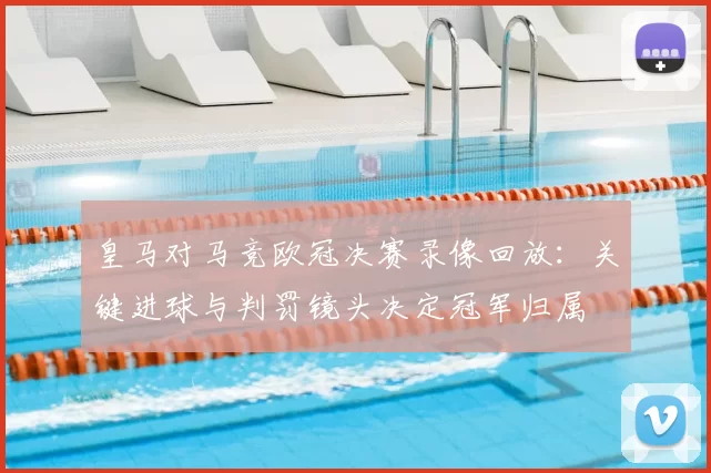 皇马对马竞欧冠决赛录像回放：关键进球与判罚镜头决定冠军归属