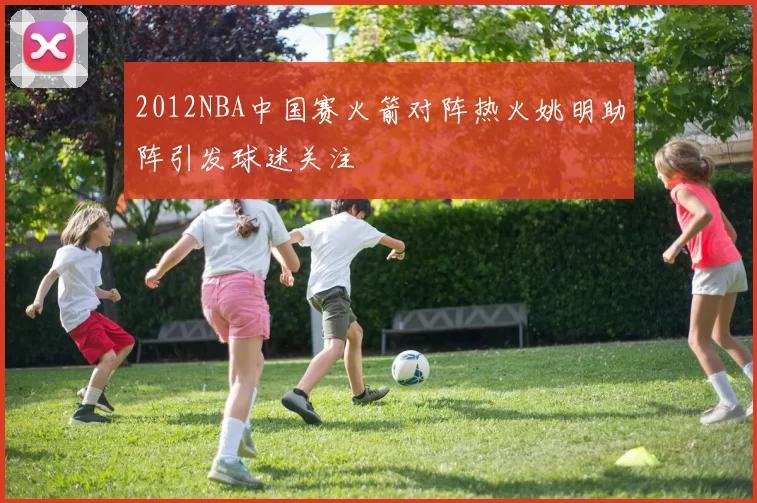 2012NBA中国赛火箭对阵热火姚明助阵引发球迷关注