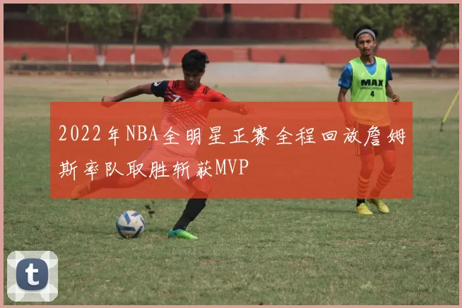 2022年NBA全明星正赛全程回放詹姆斯率队取胜斩获MVP