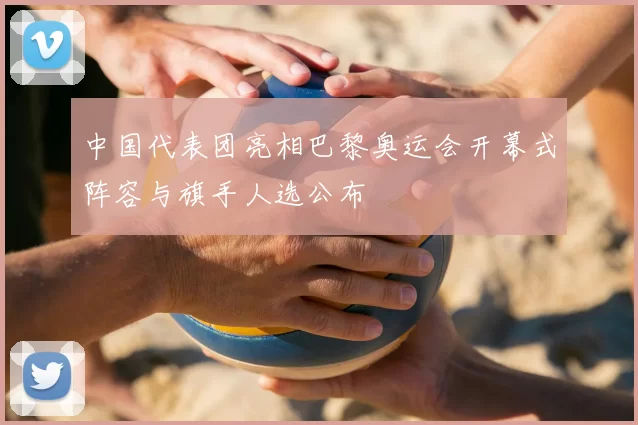 中国代表团亮相巴黎奥运会开幕式阵容与旗手人选公布