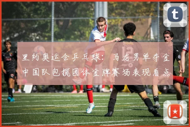 里约奥运会乒乓球：马龙男单夺金中国队包揽团体金牌赛场表现看点