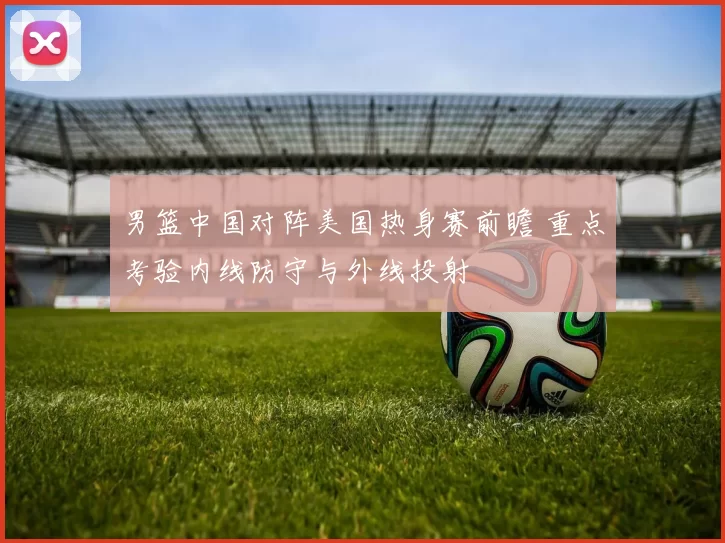 男篮中国对阵美国热身赛前瞻 重点考验内线防守与外线投射