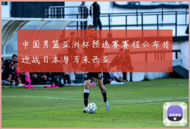 中国男篮亚洲杯预选赛赛程公布将迎战日本与马来西亚