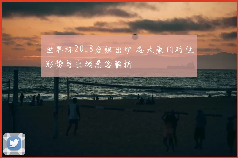 世界杯2018分组出炉 各大豪门对位形势与出线悬念解析