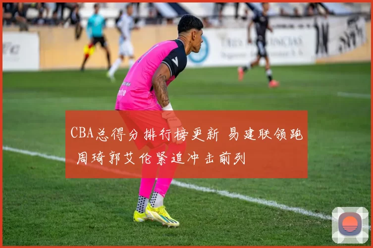 CBA总得分排行榜更新 易建联领跑 周琦郭艾伦紧追冲击前列