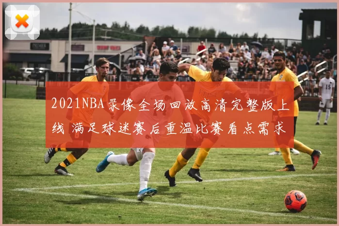 2021NBA录像全场回放高清完整版上线 满足球迷赛后重温比赛看点需求