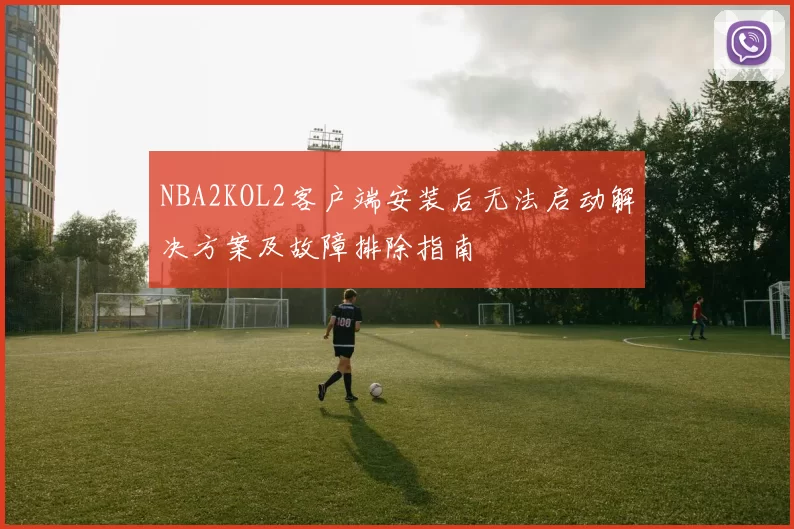 NBA2KOL2客户端安装后无法启动解决方案及故障排除指南