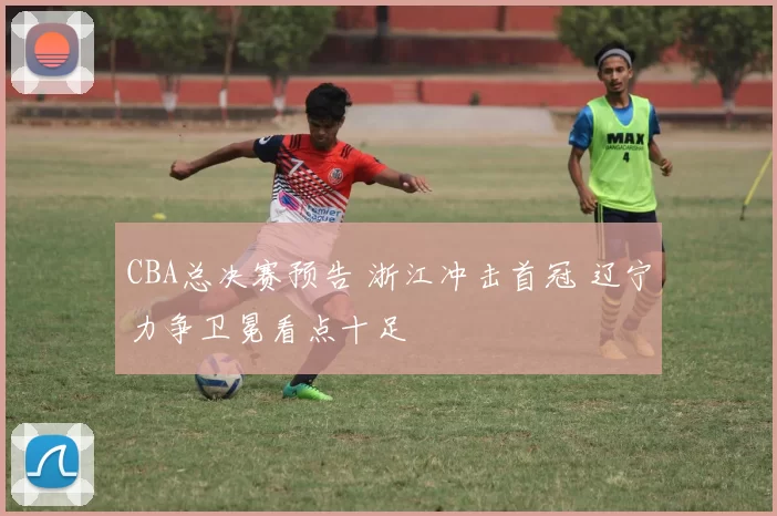 CBA总决赛预告 浙江冲击首冠 辽宁力争卫冕看点十足