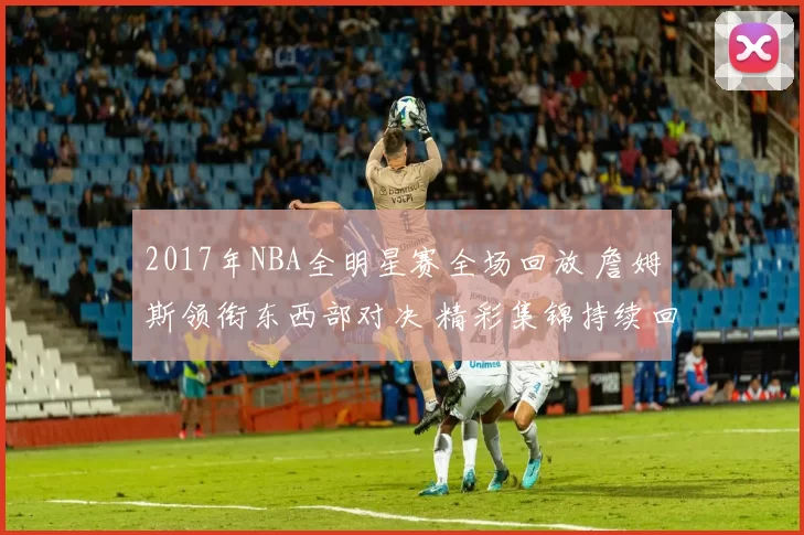 2017年NBA全明星赛全场回放 詹姆斯领衔东西部对决 精彩集锦持续回看