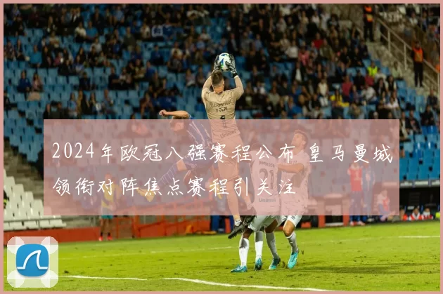 2024年欧冠八强赛程公布 皇马曼城领衔对阵焦点赛程引关注
