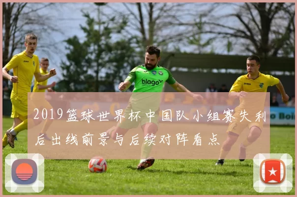2019篮球世界杯中国队小组赛失利后出线前景与后续对阵看点