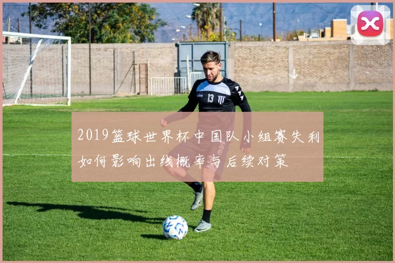2019篮球世界杯中国队小组赛失利如何影响出线概率与后续对策