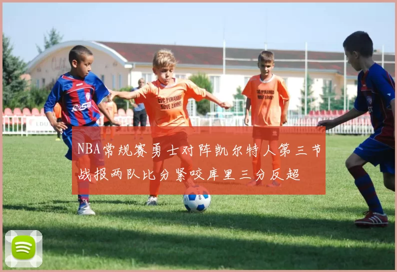 NBA常规赛勇士对阵凯尔特人第三节战报两队比分紧咬库里三分反超