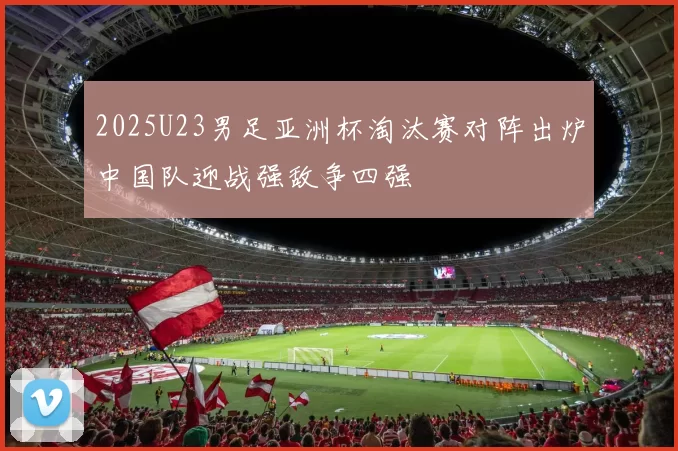 2025U23男足亚洲杯淘汰赛对阵出炉中国队迎战强敌争四强