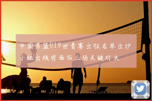 中国男篮U19世青赛出征名单出炉 小组出线将面临三场关键对决