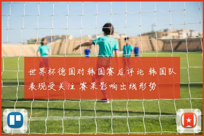 世界杯德国对韩国赛后评论 韩国队表现受关注 赛果影响出线形势