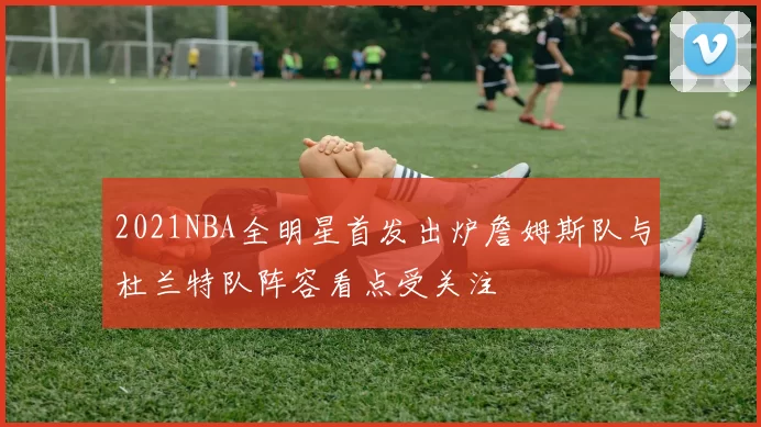 2021NBA全明星首发出炉詹姆斯队与杜兰特队阵容看点受关注